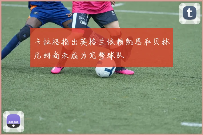 卡拉格指出英格兰依赖凯恩和贝林厄姆尚未成为完整球队