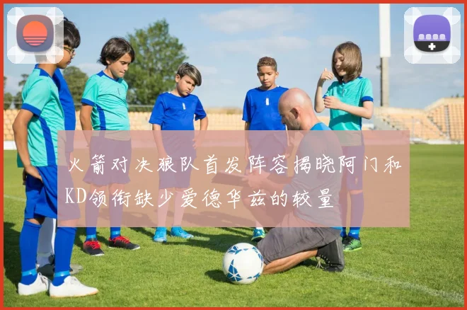 火箭对决狼队首发阵容揭晓阿门和KD领衔缺少爱德华兹的较量