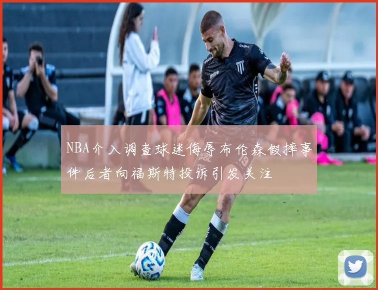NBA介入调查球迷侮辱布伦森假摔事件后者向福斯特投诉引发关注