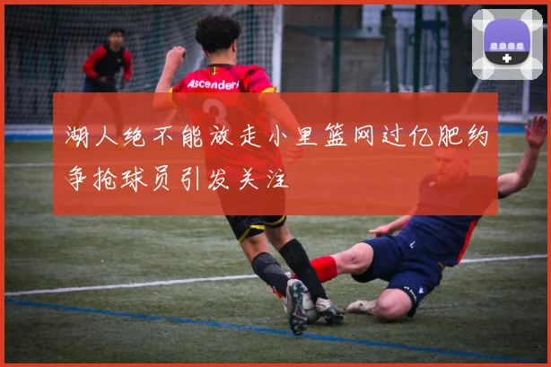 湖人绝不能放走小里篮网过亿肥约争抢球员引发关注