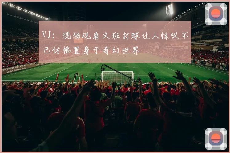 VJ：现场观看文班打球让人惊叹不已仿佛置身于奇幻世界