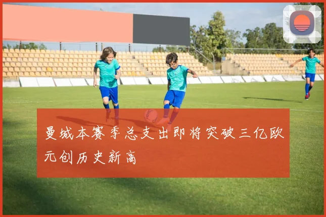 曼城本赛季总支出即将突破三亿欧元创历史新高