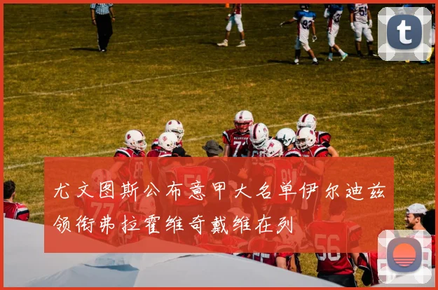 尤文图斯公布意甲大名单伊尔迪兹领衔弗拉霍维奇戴维在列