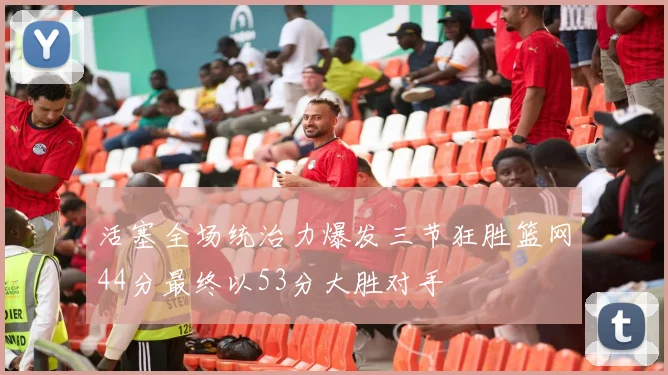 活塞全场统治力爆发三节狂胜篮网44分最终以53分大胜对手