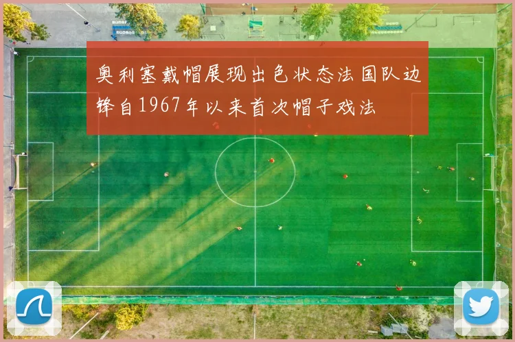 奥利塞戴帽展现出色状态法国队边锋自1967年以来首次帽子戏法