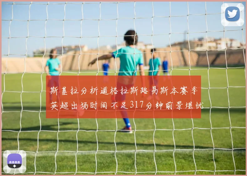 斯基拉分析道格拉斯路易斯本赛季英超出场时间不足317分钟前景堪忧
