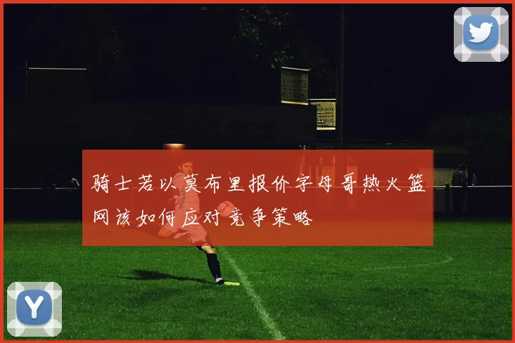 骑士若以莫布里报价字母哥热火篮网该如何应对竞争策略