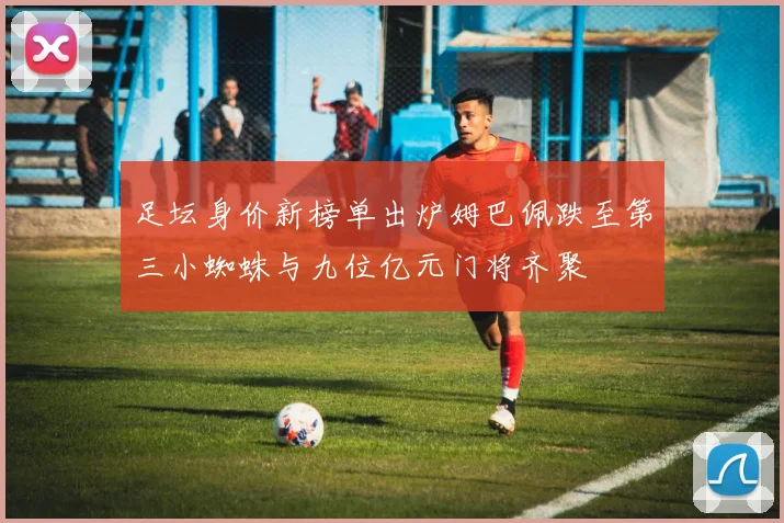 足坛身价新榜单出炉姆巴佩跌至第三小蜘蛛与九位亿元门将齐聚