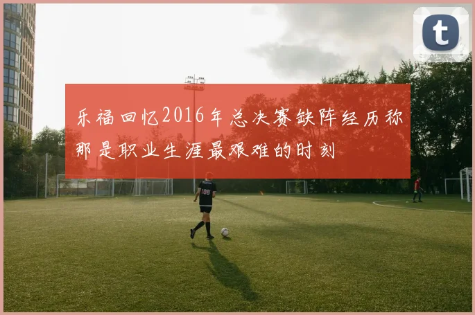 乐福回忆2016年总决赛缺阵经历称那是职业生涯最艰难的时刻