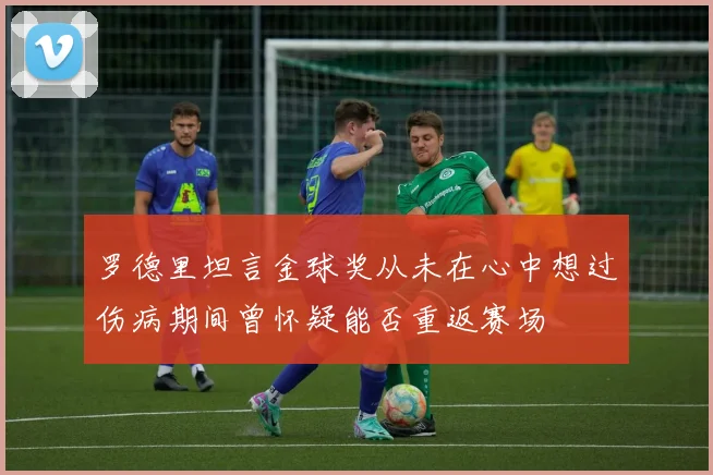 罗德里坦言金球奖从未在心中想过伤病期间曾怀疑能否重返赛场