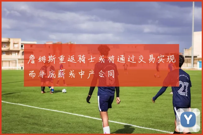 詹姆斯重返骑士或将通过交易实现而非底薪或中产合同