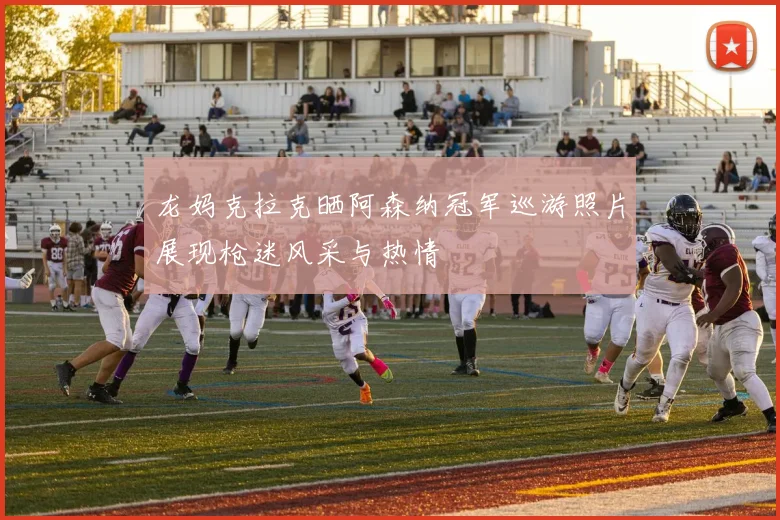 龙妈克拉克晒阿森纳冠军巡游照片展现枪迷风采与热情