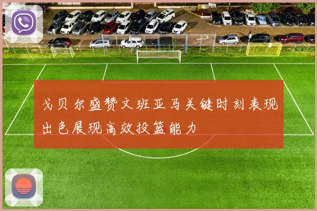 戈贝尔盛赞文班亚马关键时刻表现出色展现高效投篮能力